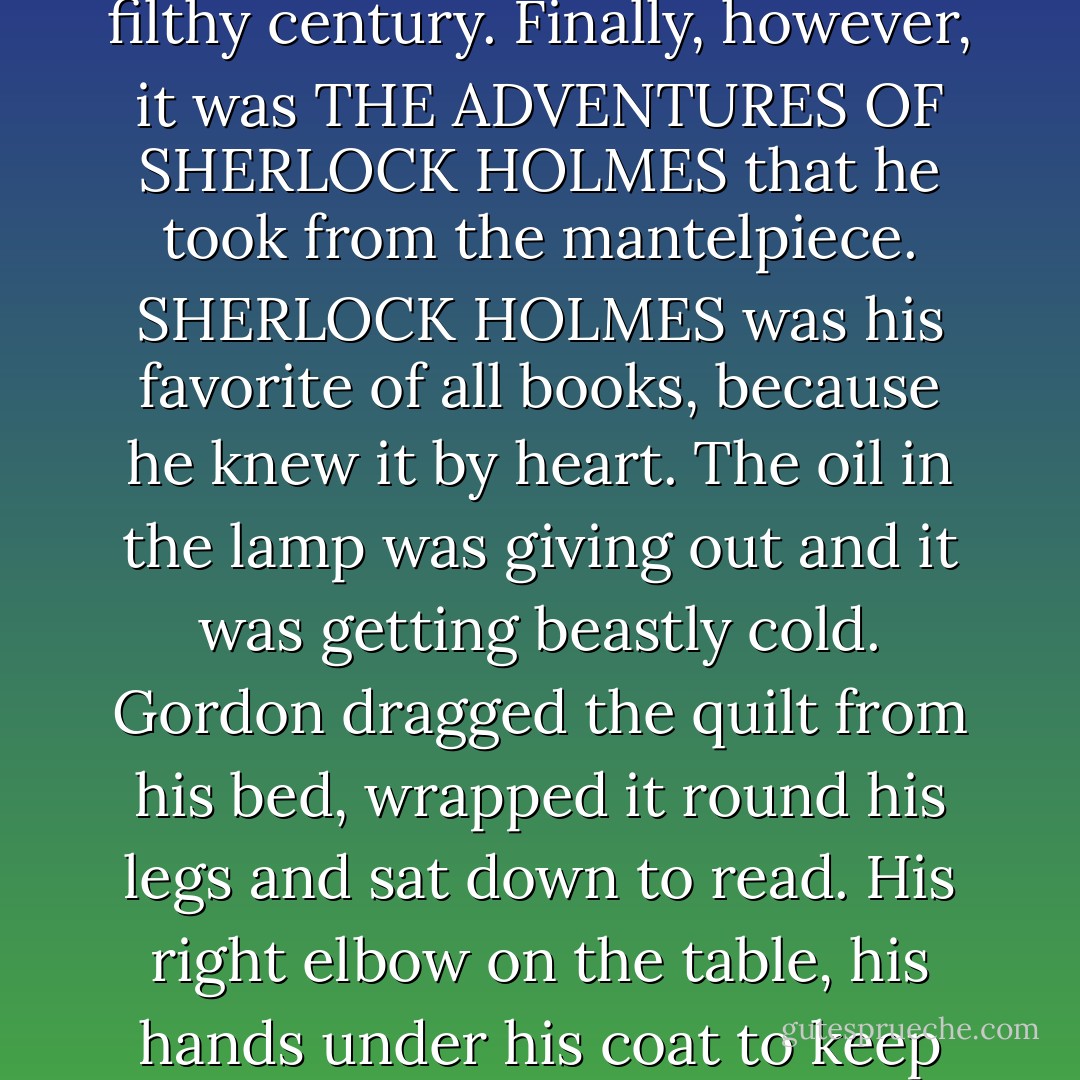 He got up. It was too early to go to bed; at least, he was not in the mood for it. He pined for a bit of amusement - something cheap and easy. A seat in the pictures, cigarettes, beer. Useless! No money to pay for any of them. He would read KING LEAR and forget this filthy century. Finally, however, it was THE ADVENTURES OF SHERLOCK HOLMES that he took from the mantelpiece. SHERLOCK HOLMES was his favorite of all books, because he knew it by heart. The oil in the lamp was giving out and it was getting beastly cold. Gordon dragged the quilt from his bed, wrapped it round his legs and sat down to read. His right elbow on the table, his hands under his coat to keep them warm, he read through "The Adventure of the Speckled Band." The little gas-mantle sighed above, the circular flame of the oil-lamp burned low, a thin bracket of fire, giving out no more heat than a candle. - George Orwell