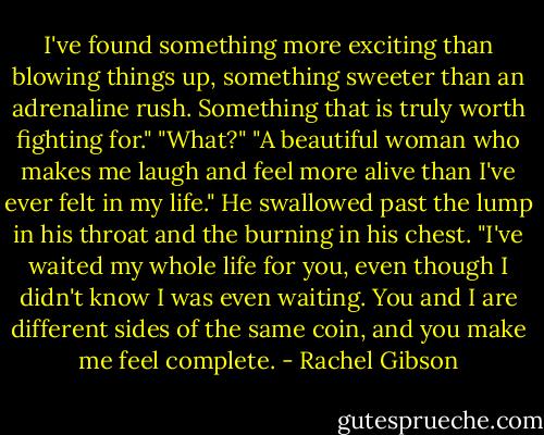 I've found something more exciting than blowing things up, something sweeter than an adrenaline rush. Something that is truly worth fighting for."<br />"What?"<br />"A beautiful woman who makes me laugh and feel more alive than I've ever felt in my life." He swallowed past the lump in his throat and the burning in his chest. "I've waited my whole life for you, even though I didn't know I was even waiting. You and I are different sides of the same coin, and you make me feel complete. - Rachel Gibson