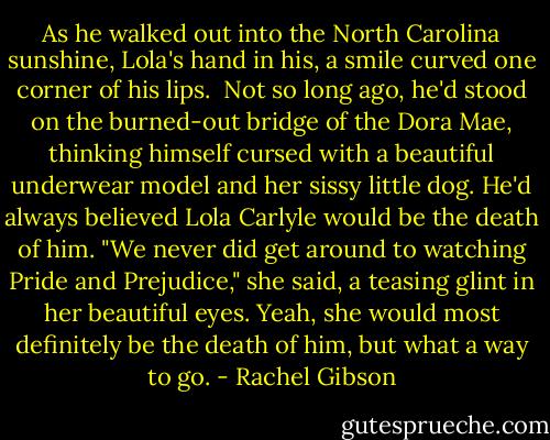 As he walked out into the North Carolina sunshine, Lola's hand in his, a smile curved one corner of his lips. <br />Not so long ago, he'd stood on the burned-out bridge of the Dora Mae, thinking himself cursed with a beautiful underwear model and her sissy little dog. He'd always believed Lola Carlyle would be the death of him.<br />"We never did get around to watching Pride and Prejudice," she said, a teasing glint in her beautiful eyes.<br />Yeah, she would most definitely be the death of him, but what a way to go. - Rachel Gibson