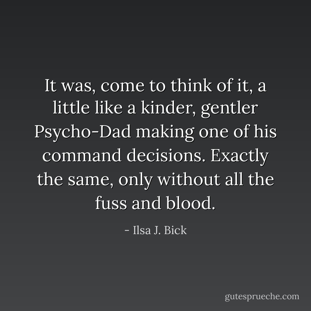 It was, come to think of it, a little like a kinder, gentler Psycho-Dad making one of his command decisions. Exactly the same, only without all the fuss and blood. - Ilsa J. Bick