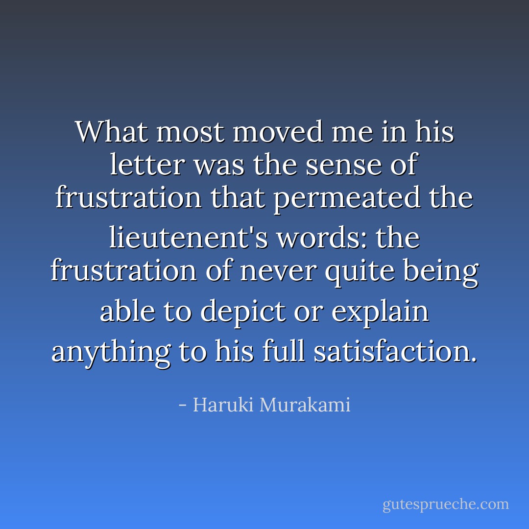 What most moved me in his letter was the sense of frustration that permeated the lieutenent's words: the frustration of never quite being able to depict or explain anything to his full satisfaction. - Haruki Murakami