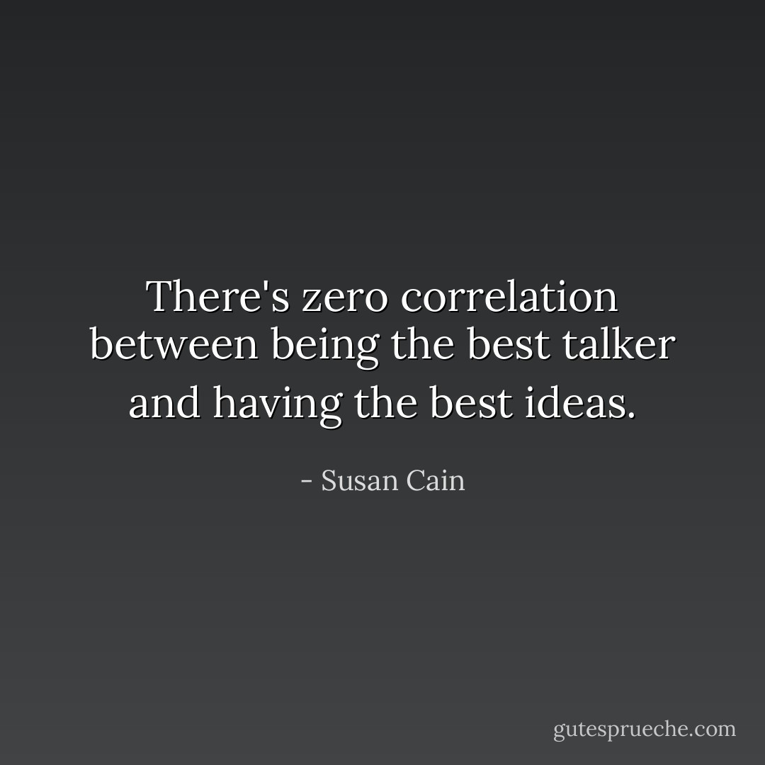 There's zero correlation between being the best talker and having the best ideas. - Susan Cain