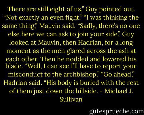 There are still eight of us,” Guy pointed out. “Not exactly an even fight.”<br />“I was thinking the same thing,” Mauvin said. “Sadly, there’s no one else here we can ask to join your side.”<br />Guy looked at Mauvin, then Hadrian, for a long moment as the men glared across the ash at each other. Then he nodded and lowered his blade. “Well, I can see I’ll have to report your misconduct to the archbishop.”<br />“Go ahead,” Hadrian said. “His body is buried with the rest of them just down the hillside. - Michael J. Sullivan