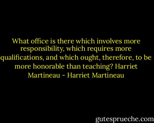 What office is there which involves more responsibility, which requires more qualifications, and which ought, therefore, to be more honorable than teaching?<br />Harriet Martineau - Harriet Martineau