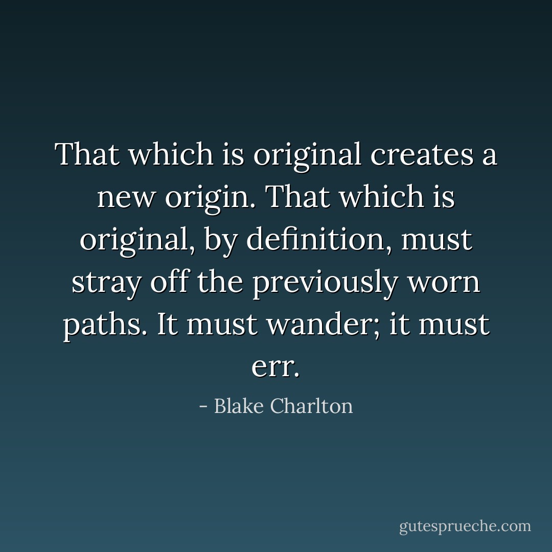 That which is original creates a new origin. That which is original, by definition, must stray off the previously worn paths. It must wander; it must err. - Blake Charlton