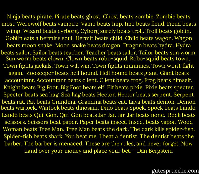 Ninja beats pirate. Pirate beats ghost.<br />Ghost beats zombie. Zombie beats most.<br />Werewolf beats vampire. Vamp beats Imp.<br />Imp beats fiend. Fiend beats wimp.<br />Wizard beats cyrborg. Cyborg surely beats troll.<br />Troll beats goblin. Goblin eats a hermit’s soul.<br />Hermit beats child. Child beats wagon.<br />Wagon beats moon snake. Moon snake beats dragon.<br />Dragon beats hydra. Hydra beats sailor.<br />Sailor beats teacher. Teacher beats tailor.<br />Tailor beats sun worm. Sun worm beats clown.<br />Clown beats robo-squid. Robo-squid beats town.<br /><br />Town fights jackals. Town will win.<br />Town fights mummies. Town won’t fight again.<br /><br />Zookeeper beats hell hound. Hell hound beats giant.<br />Giant beats accountant. Accountant beats client.<br />Client beats frog. Frog beats himself.<br />Knight beats Big Foot. Big Foot beats elf.<br />Elf beats pixie. Pixie beats specter.<br />Specter beats sea hag. Sea hag beats Hector.<br />Hector beats serpent. Serpent beats rat.<br />Rat beats Grandma. Grandma beats cat.<br />Lava beats demon. Demon beats warlock.<br />Warlock beats dinosaur. Dino beats Spock.<br />Spock beats Lando. Lando beats Qui-Gon.<br />Qui-Gon beats Jar-Jar. Jar-Jar beats none.<br /><br />Rock beats scissors. Scissors beat paper.<br />Paper beats insect. Insect beats vapor.<br />Wood Woman beats Tree Man. Tree Man beats the dark.<br />The dark kills spider-fish. Spider-fish beats shark.<br />You beat me. I beat a dentist.<br />The dentist beats the barber. The barber is menaced.<br />These are the rules, and never forget.<br />Now hand over your money and place your bet. - Dan Bergstein