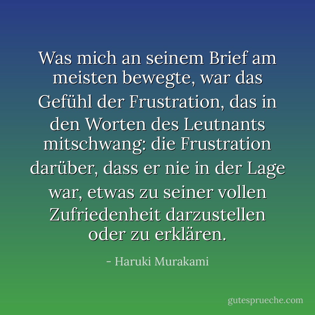 Was mich an seinem Brief am meisten bewegte, war das Gefühl der Frustration, das in den Worten des Leutnants mitschwang: die Frustration darüber, dass er nie in der Lage war, etwas zu seiner vollen Zufriedenheit darzustellen oder zu erklären. - Haruki Murakami<