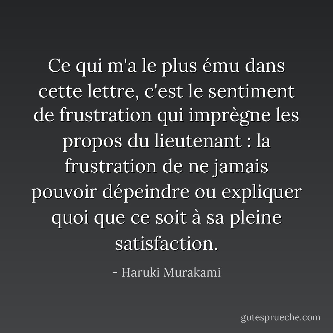 Ce qui m'a le plus ému dans cette lettre, c'est le sentiment de frustration qui imprègne les propos du lieutenant : la frustration de ne jamais pouvoir dépeindre ou expliquer quoi que ce soit à sa pleine satisfaction. - Haruki Murakami
