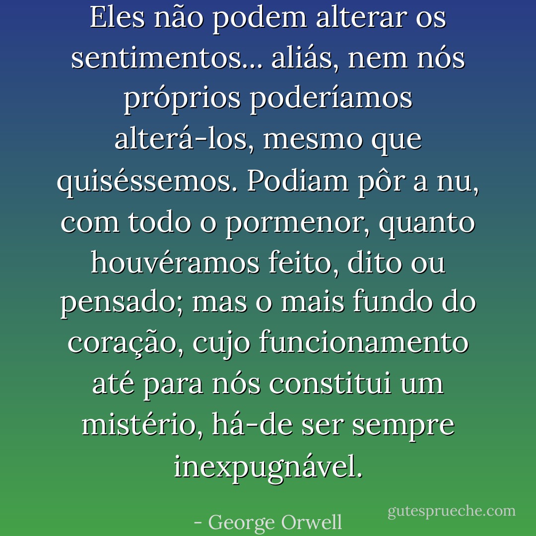 Eles não podem alterar os sentimentos... aliás, nem nós próprios poderíamos alterá-los, mesmo que quiséssemos. Podiam pôr a nu, com todo o pormenor, quanto houvéramos feito, dito ou pensado; mas o mais fundo do coração, cujo funcionamento até para nós constitui um mistério, há-de ser sempre inexpugnável. - George Orwell
