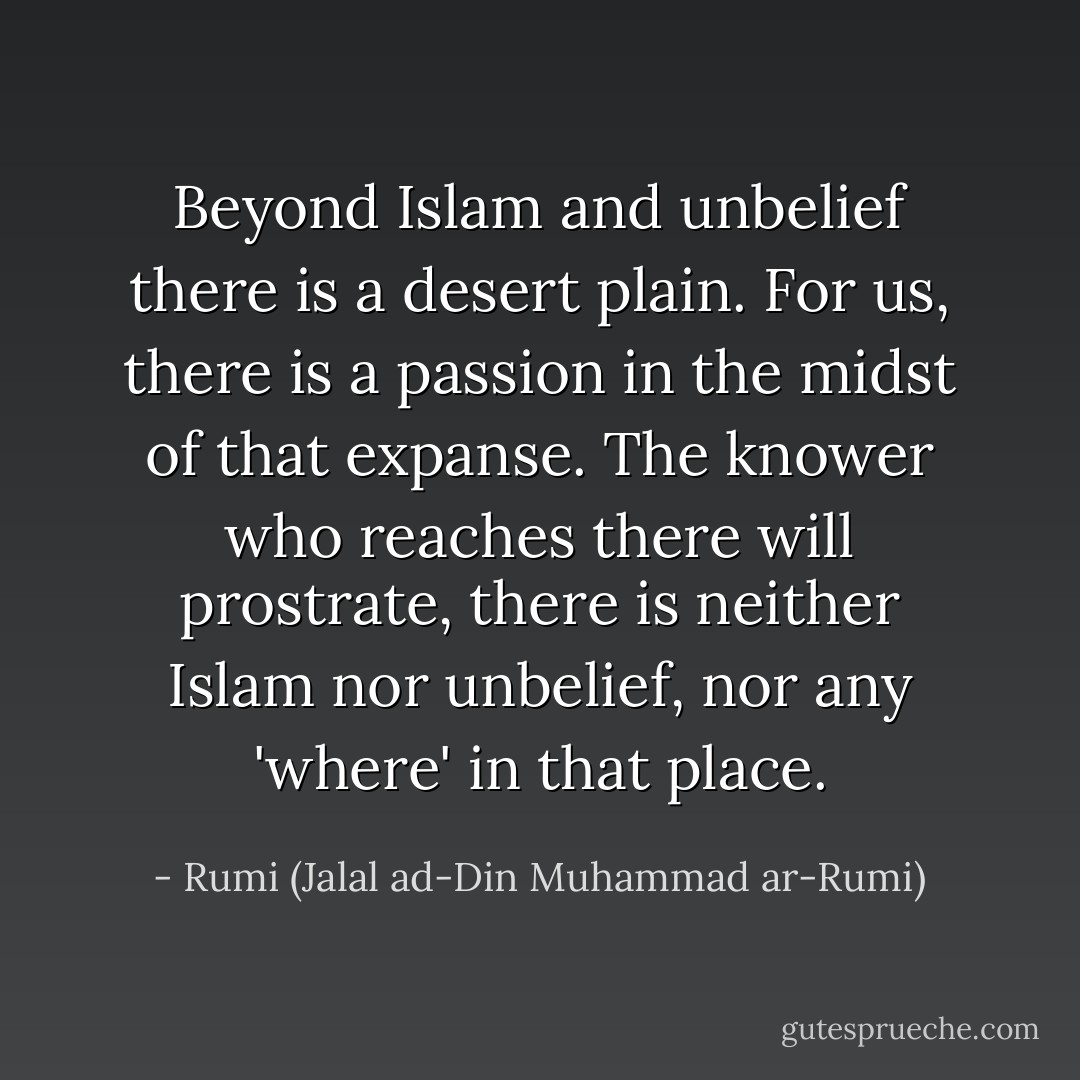 Beyond Islam and unbelief there is a desert plain. For us, there is a passion in the midst of that expanse. The knower who reaches there will prostrate, there is neither Islam nor unbelief, nor any 'where' in that place. - Rumi (Jalal ad-Din Muhammad ar-Rumi)