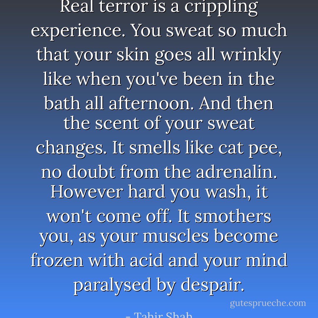 Real terror is a crippling experience. You sweat so much that your skin goes all wrinkly like when you've been in the bath all afternoon. And then the scent of your sweat changes. It smells like cat pee, no doubt from the adrenalin. However hard you wash, it won't come off. It smothers you, as your muscles become frozen with acid and your mind paralysed by despair. - Tahir Shah