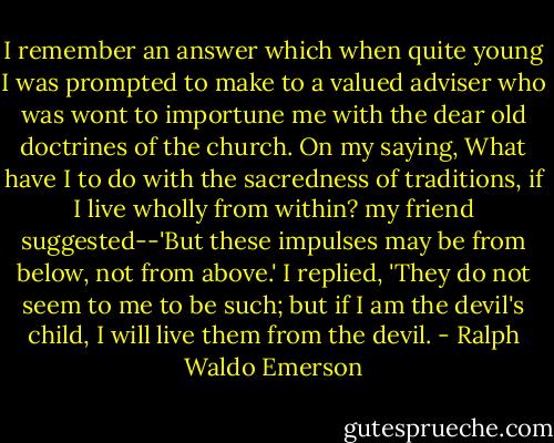 I remember an answer which when quite young I was prompted to make to a valued adviser who was wont to importune me with the dear old doctrines of the church. On my saying, What have I to do with the sacredness of traditions, if I live wholly from within? my friend suggested--'But these impulses may be from below, not from above.' I replied, 'They do not seem to me to be such; but if I am the devil's child, I will live them from the devil. - Ralph Waldo Emerson