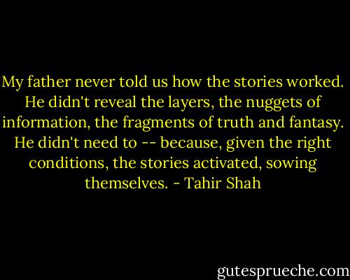 My father never told us how the stories worked. He didn't reveal the layers, the nuggets of information, the fragments of truth and fantasy. He didn't need to -- because, given the right conditions, the stories activated, sowing themselves. - Tahir Shah