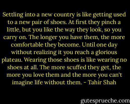 Settling into a new country is like getting used to a new pair of shoes. At first they pinch a little, but you like the way they look, so you carry on. The longer you have them, the more comfortable they become. Until one day without realizing it you reach a glorious plateau. Wearing those shoes is like wearing no shoes at all. The more scuffed they get, the more you love them and the more you can't imagine life without them. - Tahir Shah