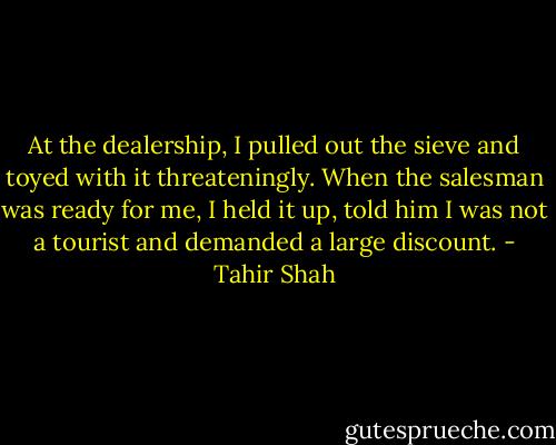 At the dealership, I pulled out the sieve and toyed with it threateningly. When the salesman was ready for me, I held it up, told him I was not a tourist and demanded a large discount. - Tahir Shah