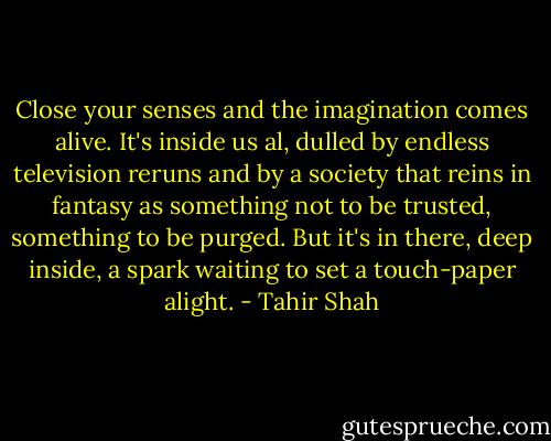 Close your senses and the imagination comes alive. It's inside us al, dulled by endless television reruns and by a society that reins in fantasy as something not to be trusted, something to be purged. But it's in there, deep inside, a spark waiting to set a touch-paper alight. - Tahir Shah