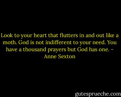 Look to your heart<br />that flutters in and out like a moth.<br />God is not indifferent to your need.<br />You have a thousand prayers<br />but God has one. - Anne Sexton