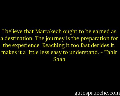 I believe that Marrakech ought to be earned as a destination. The journey is the preparation for the experience. Reaching it too fast derides it, makes it a little less easy to understand. - Tahir Shah