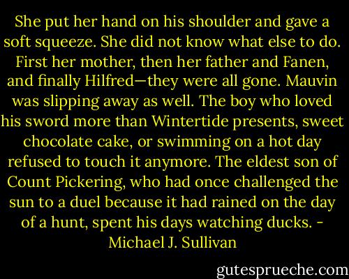 She put her hand on his shoulder and gave a soft squeeze. She did not know what else to do. First her mother, then her father and Fanen, and finally Hilfred—they were all gone. Mauvin was slipping away as well. The boy who loved his sword more than Wintertide presents, sweet chocolate cake, or swimming on a hot day refused to touch it anymore. The eldest son of Count Pickering, who had once challenged the sun to a duel because it had rained on the day of a hunt, spent his days watching ducks. - Michael J. Sullivan