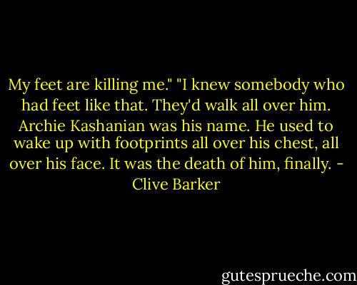 My feet are killing me."<br />"I knew somebody who had feet like that. They'd walk all over him. Archie Kashanian was his name. He used to wake up with footprints all over his chest, all over his face. It was the death of him, finally. - Clive Barker