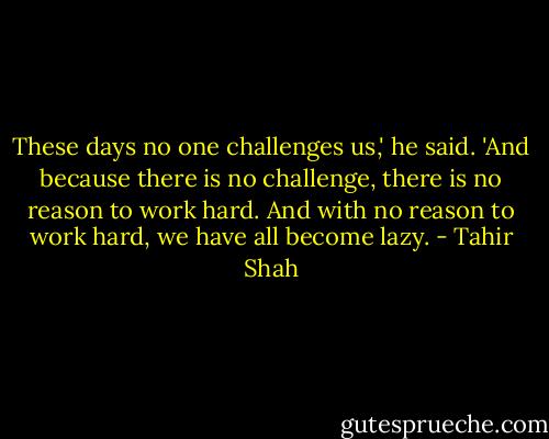 These days no one challenges us,' he said. 'And because there is no challenge, there is no reason to work hard. And with no reason to work hard, we have all become lazy. - Tahir Shah