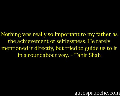 Nothing was really so important to my father as the achievement of selflessness. He rarely mentioned it directly, but tried to guide us to it in a roundabout way. - Tahir Shah