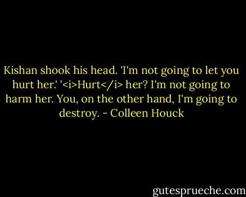 Kishan shook his head. 'I'm not going to let you hurt her.'<br />'<i>Hurt</i> her? I'm not going to harm her. You, on the other hand, I'm going to destroy. - Colleen Houck