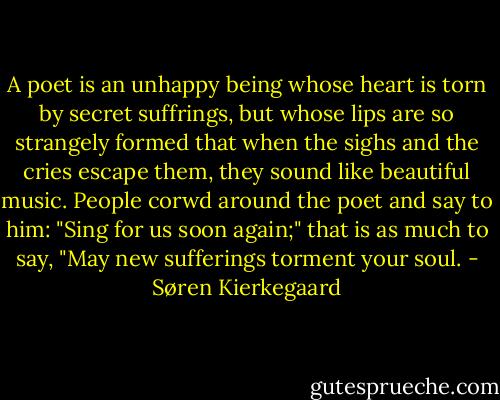 A poet is an unhappy being whose heart is torn by secret suffrings, but whose lips are so strangely formed that when the sighs and the cries escape them, they sound like beautiful music. People corwd around the poet and say to him: "Sing for us soon again;" that is as much to say, "May new sufferings torment your soul. - Søren Kierkegaard