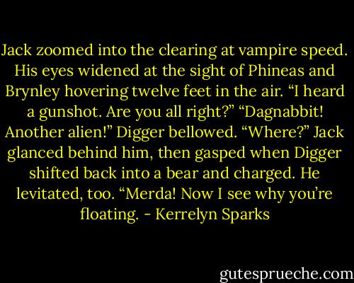 Jack zoomed into the clearing at vampire speed. His eyes widened at the sight of Phineas and Brynley hovering twelve feet in the air. “I heard a gunshot. Are you all right?”<br />“Dagnabbit! Another alien!” Digger bellowed.<br />“Where?” Jack glanced behind him, then gasped when Digger shifted back into a bear and charged. He levitated, too. “Merda! Now I see why you’re floating. - Kerrelyn Sparks