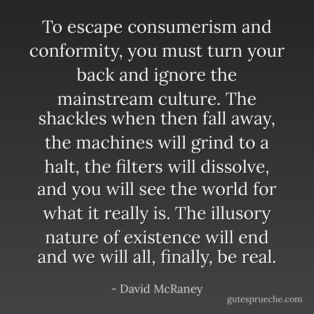 To escape consumerism and conformity, you must turn your back and ignore the mainstream culture. The shackles when then fall away, the machines will grind to a halt, the filters will dissolve, and you will see the world for what it really is. The illusory nature of existence will end and we will all, finally, be real. - David McRaney