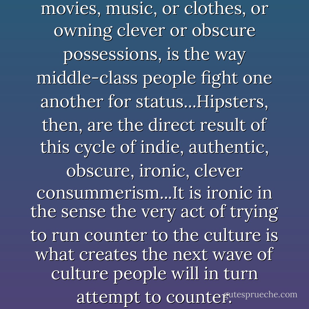 Having a dissenting opinion on movies, music, or clothes, or owning clever or obscure possessions, is the way middle-class people fight one another for status...Hipsters, then, are the direct result of this cycle of indie, authentic, obscure, ironic, clever consummerism...It is ironic in the sense the very act of trying to run counter to the culture is what creates the next wave of culture people will in turn attempt to counter. - David McRaney
