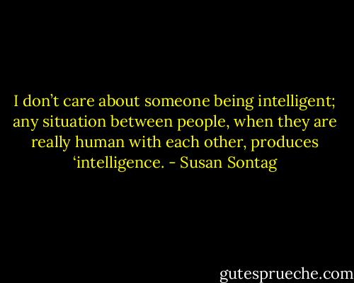 I don’t care about someone being intelligent; any situation between people, when they are really human with each other, produces ‘intelligence. - Susan Sontag