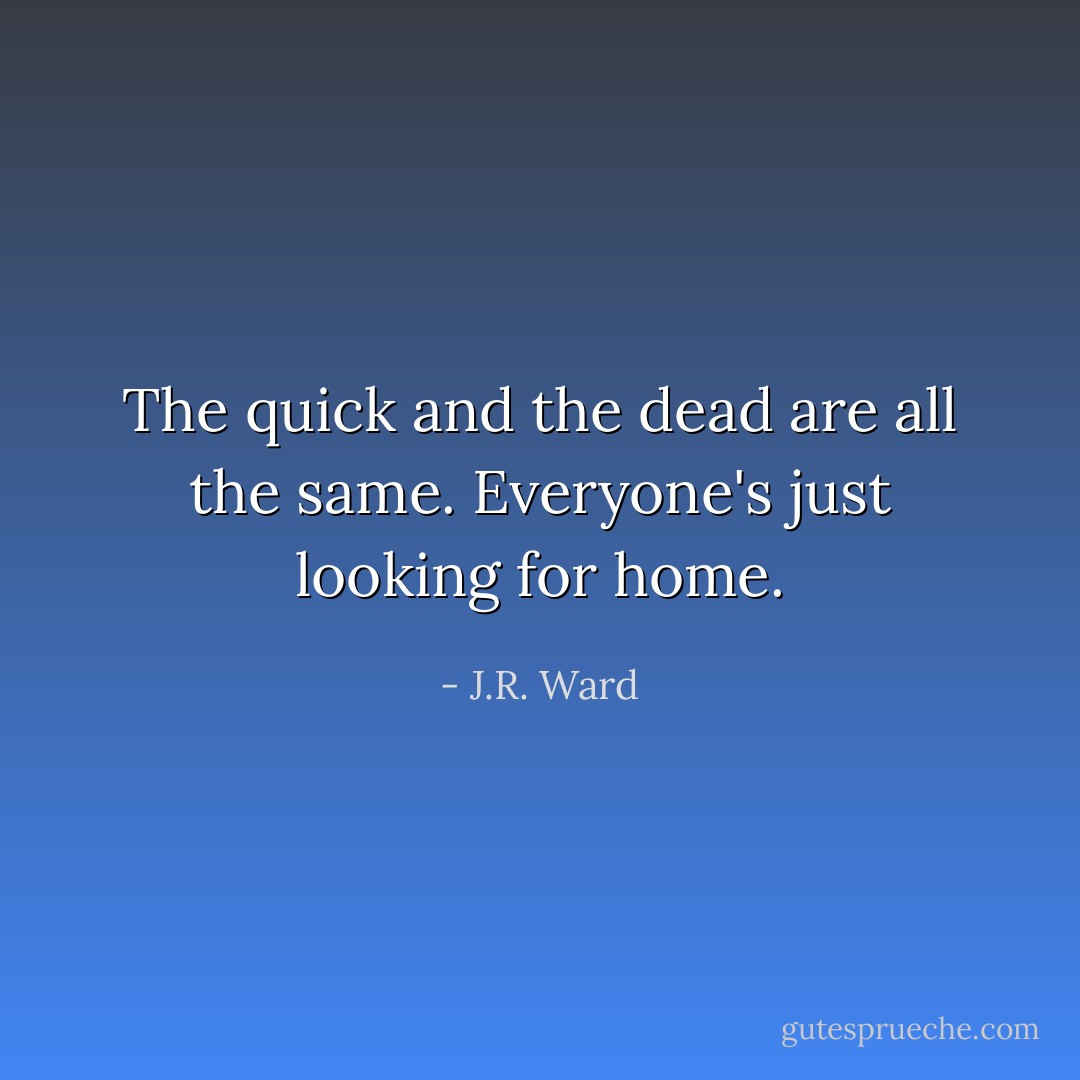 The quick and the dead are all the same. Everyone's just looking for home. - J.R. Ward