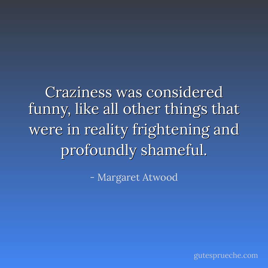 Craziness was considered funny, like all other things that were in reality frightening and profoundly shameful. - Margaret Atwood