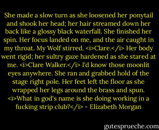 She made a slow turn as she loosened her ponytail and shook her head; her hair streamed down her back like a glossy black waterfall. She finished her spin. Her focus landed on me, and the air caught in my throat. My Wolf stirred.<br /><i>Clare.</i><br />Her body went rigid; her sultry gaze hardened as she stared at me.<br /><i>Clare Walker.</i> I'd know those moonlit eyes anywhere.<br />She ran and grabbed hold of the stage right pole. Her feet left the floor as she wrapped her legs around the brass and spun.<br /><i>What in god's name is she doing working in a fucking strip club?</i> - Elizabeth Morgan