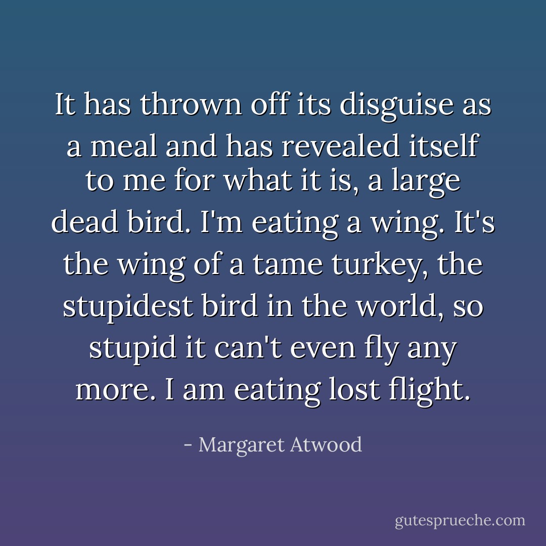 It has thrown off its disguise as a meal and has revealed itself to me for what it is, a large dead bird. I'm eating a wing. It's the wing of a tame turkey, the stupidest bird in the world, so stupid it can't even fly any more. I am eating lost flight. - Margaret Atwood