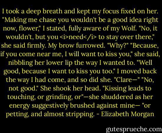 I took a deep breath and kept my focus fixed on her. "Making me chase you wouldn't be a good idea right now, flower," I stated, fully aware of my Wolf.<br />"No, it wouldn't, but you <i>need</i> to stay over there," she said firmly.<br />My brow furrowed. "Why?"<br />"Because, if you come near me, I will want to kiss you," she said, nibbling her lower lip the way I wanted to.<br />"Well good, because I want to kiss you too." I moved back the way I had come, and so did she. "Clare—"<br />"No, not good." She shook her head. "Kissing leads to touching, or grinding, or"—she shuddered as her energy suggestively brushed against mine— "or petting, and almost stripping. - Elizabeth Morgan