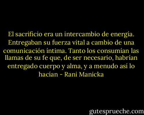 El sacrificio era un intercambio de energía. Entregaban su fuerza vital a cambio de una comunicación íntima. Tanto los consumían las llamas de su fe que, de ser necesario, habrían entregado cuerpo y alma, y a menudo así lo hacían - Rani Manicka