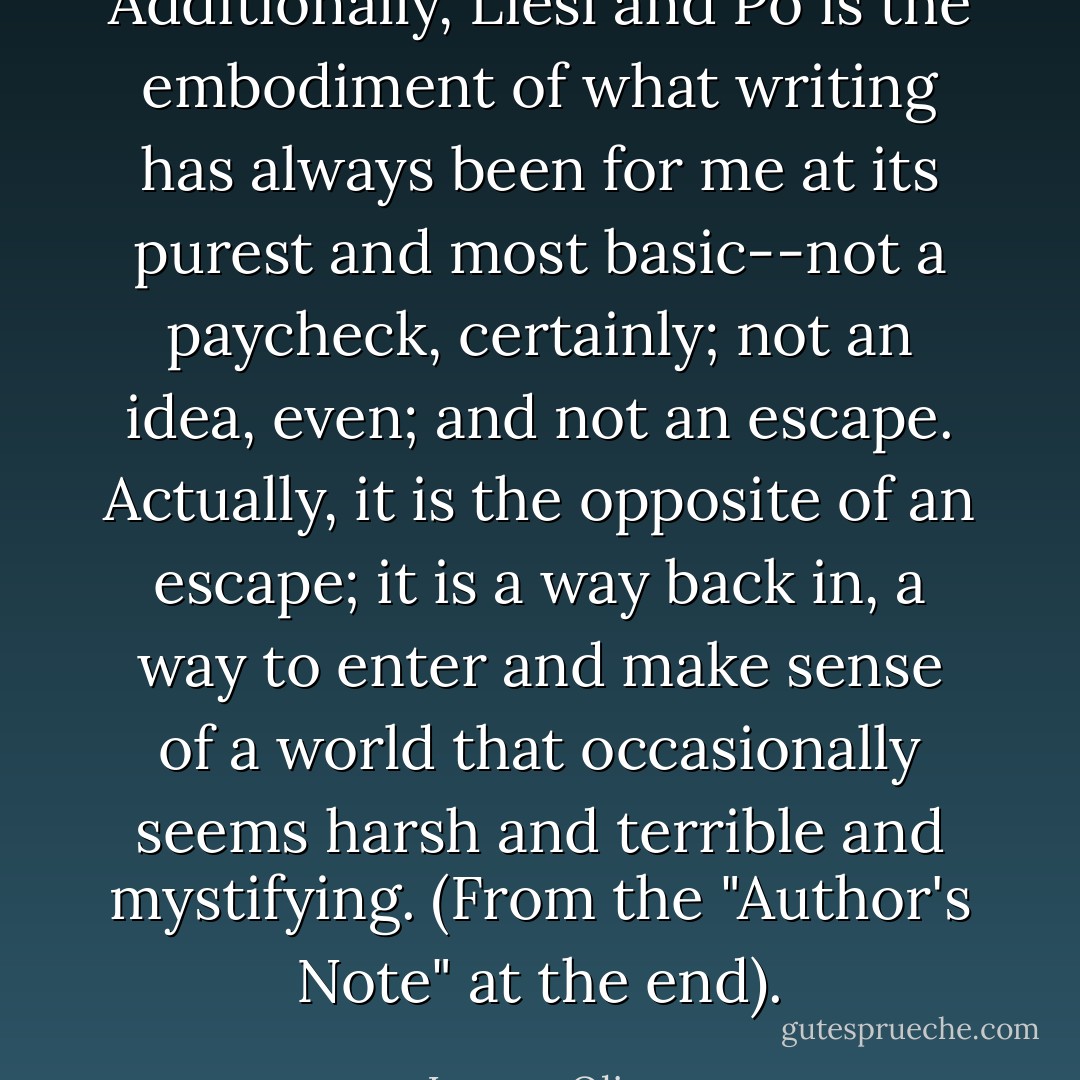 Additionally, Liesl and Po is the embodiment of what writing has always been for me at its purest and most basic--not a paycheck, certainly; not an idea, even; and not an escape. Actually, it is the opposite of an escape; it is a way back in, a way to enter and make sense of a world that occasionally seems harsh and terrible and mystifying. (From the "Author's Note" at the end). - Lauren Oliver