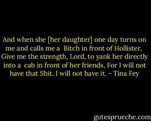 And when she [her daughter] one day turns on me and calls me a <br />Bitch in front of Hollister, <br />Give me the strength, Lord, to yank her directly into a <br />cab in front of her friends,<br />For I will not have that Shit. I will not have it. - Tina Fey