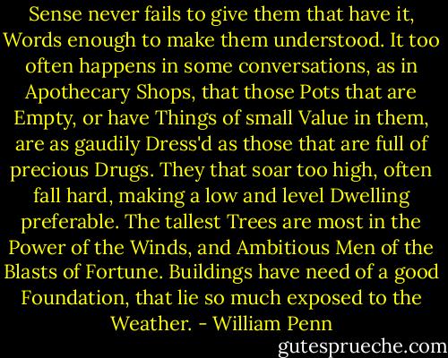 Sense never fails to give them that have it, Words enough to<br />make them understood. It too often happens in some conversations,<br />as in Apothecary Shops, that those Pots that are Empty, or have<br />Things of small Value in them, are as gaudily Dress'd as those that<br />are full of precious Drugs.<br />They that soar too high, often fall hard, making a low and level<br />Dwelling preferable. The tallest Trees are most in the Power of the<br />Winds, and Ambitious Men of the Blasts of Fortune. Buildings have<br />need of a good Foundation, that lie so much exposed to the<br />Weather. - William Penn