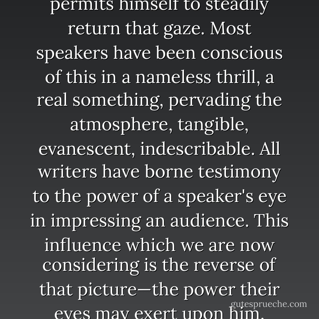 There is a strange sensation often experienced in the presence<br />of an audience. It may proceed from the gaze of the many eyes that<br />turn upon the speaker, especially if he permits himself to steadily<br />return that gaze. Most speakers have been conscious of this in a<br />nameless thrill, a real something, pervading the atmosphere,<br />tangible, evanescent, indescribable. All writers have borne<br />testimony to the power of a speaker's eye in impressing an<br />audience. This influence which we are now considering is the<br />reverse of that picture—the power their eyes may<br />exert upon him, especially before he begins to speak: after the<br />inward fires of oratory are fanned into flame the eyes of the<br />audience lose all terror. - William Pittenger