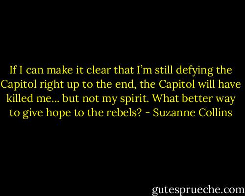 If I can make it clear that I’m still defying the Capitol right up to the end, the Capitol will have killed me... but not my spirit. What better way to give hope to the rebels? - Suzanne Collins