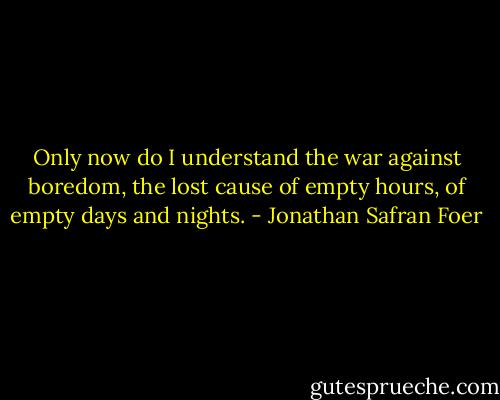 Only now do I understand the war against boredom, the lost cause of empty hours, of empty days and nights. - Jonathan Safran Foer