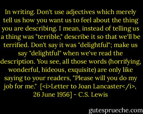 In writing. Don't use adjectives which merely tell us how you want us to feel about the thing you are describing. I mean, instead of telling us a thing was "terrible," describe it so that we'll be terrified. Don't say it was "delightful"; make us say "delightful" when we've read the description. You see, all those words (horrifying, wonderful, hideous, exquisite) are only like saying to your readers, "Please will you do my job for me."<br /><br />[<i>Letter to Joan Lancaster</i>, 26 June 1956] - C.S. Lewis