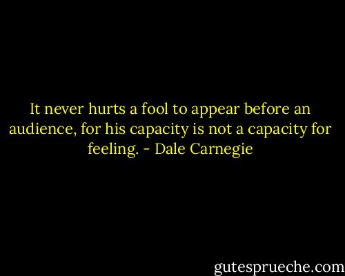It never hurts a fool to appear before an<br />audience, for his capacity is not a capacity for feeling. - Dale Carnegie