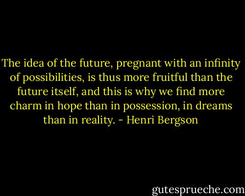 The idea of the future, pregnant with an infinity of possibilities, is thus more fruitful than the future itself, and this is why we find more charm in hope than in possession, in dreams than in reality. - Henri Bergson