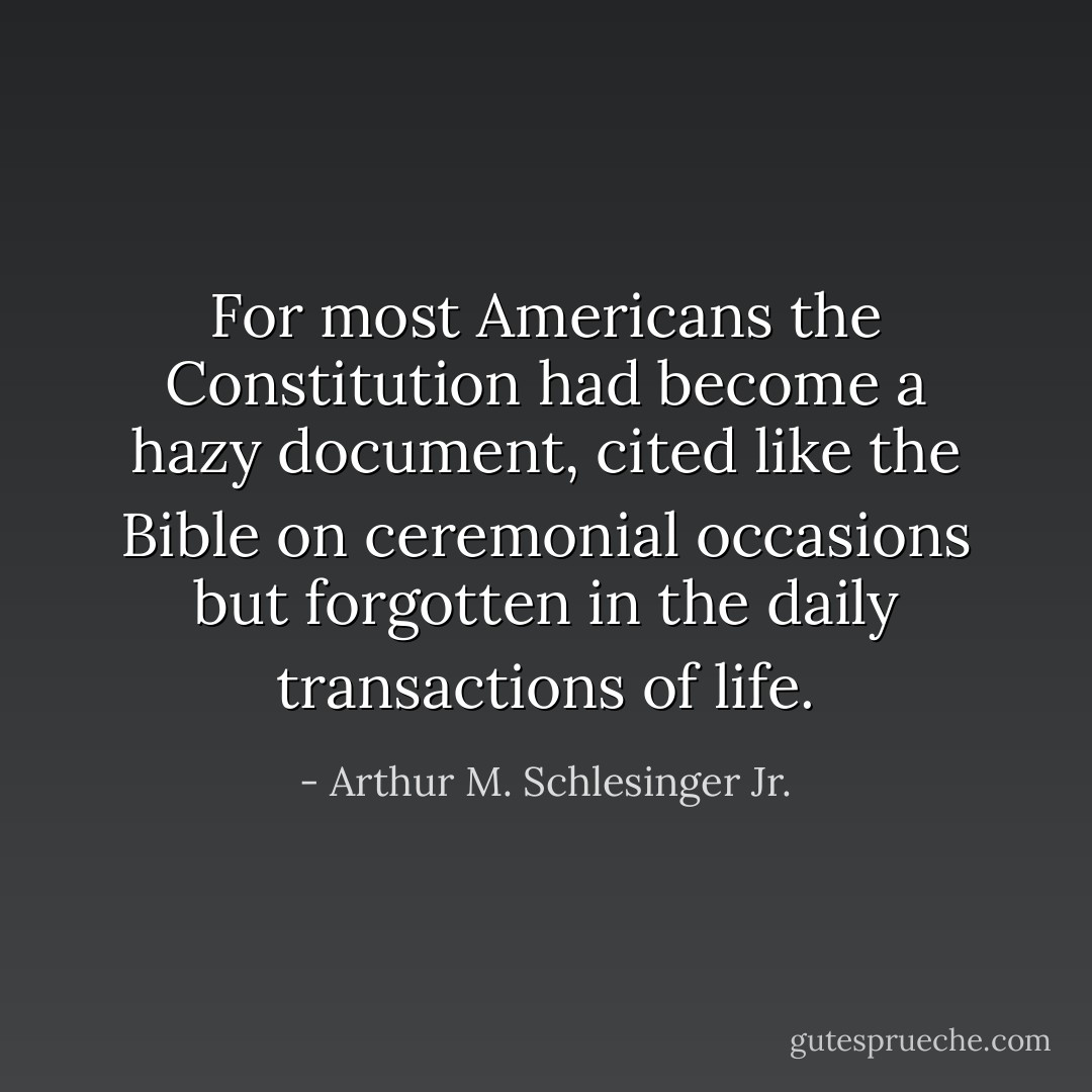 For most Americans the Constitution had become a hazy document, cited like the Bible on ceremonial occasions but forgotten in the daily transactions of life. - Arthur M. Schlesinger Jr.