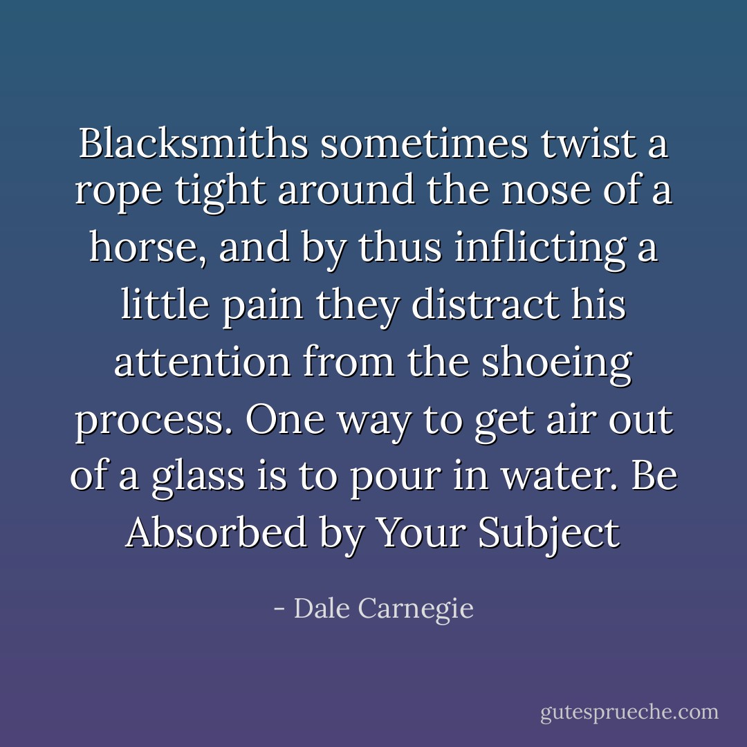 Blacksmiths sometimes twist a rope tight around the nose of a horse, and by thus inflicting a little pain they distract his attention from the shoeing process. One way to get air out of a<br />glass is to pour in water. Be Absorbed by Your Subject - Dale Carnegie