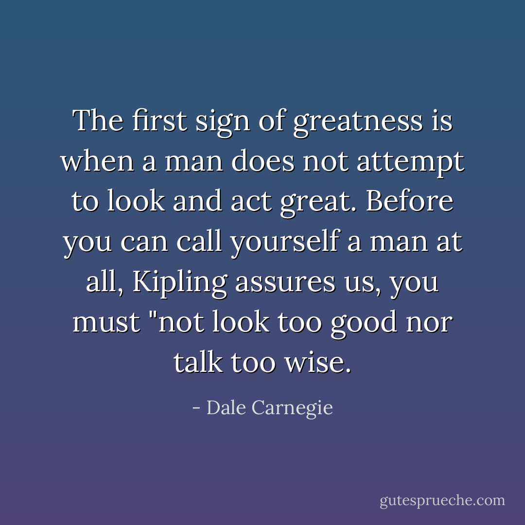 The first<br />sign of greatness is when a man does not attempt to look and act<br />great. Before you can call yourself a man at all, Kipling assures<br />us, you must "not look too good nor talk too wise. - Dale Carnegie